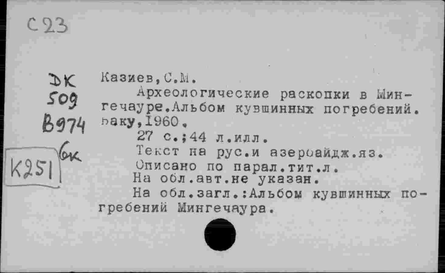 ﻿C2.S
ък
л$
—‘
Казиев,С.М.
Археологические раскопки в Ыин-гечауре.Альбом кувшинных погребений, оаку,I960 «
27 с.;44 л.илл.
Текст на рус.и азероайдж.яз.
Описано по парал.тит.л.
На обл.авт.не указан.
На обл.загл.:Альбом кувшинных погребений Мингечаура.